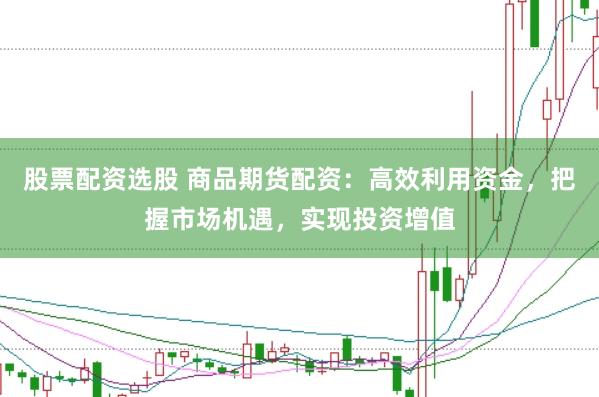 股票配资选股 商品期货配资：高效利用资金，把握市场机遇，实现投资增值