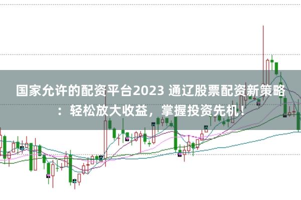 国家允许的配资平台2023 通辽股票配资新策略：轻松放大收益，掌握投资先机！