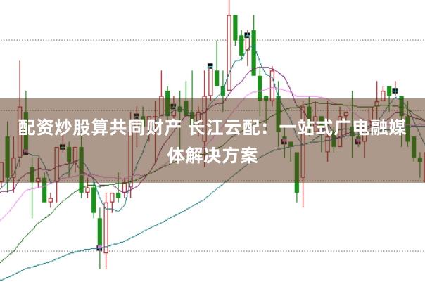 配资炒股算共同财产 长江云配：一站式广电融媒体解决方案