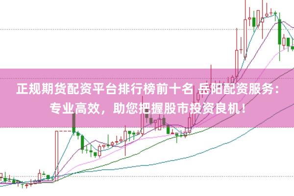 正规期货配资平台排行榜前十名 岳阳配资服务：专业高效，助您把握股市投资良机！