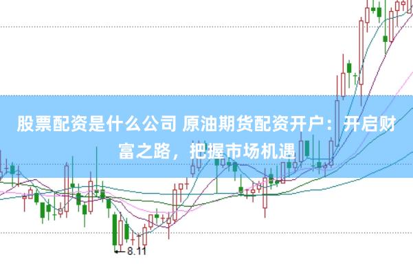 股票配资是什么公司 原油期货配资开户：开启财富之路，把握市场机遇