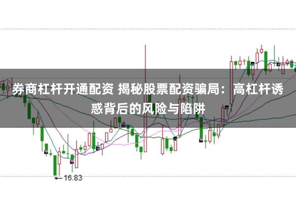 券商杠杆开通配资 揭秘股票配资骗局：高杠杆诱惑背后的风险与陷阱