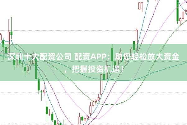 深圳十大配资公司 配资APP：助您轻松放大资金，把握投资机遇！