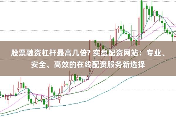 股票融资杠杆最高几倍? 实盘配资网站：专业、安全、高效的在线配资服务新选择