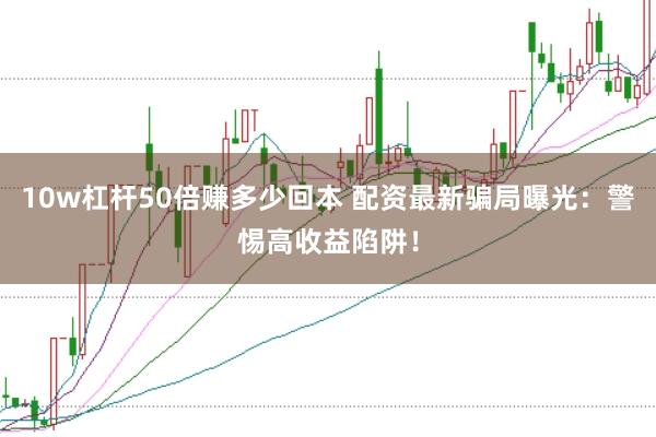 10w杠杆50倍赚多少回本 配资最新骗局曝光：警惕高收益陷阱！