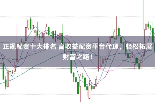 正规配资十大排名 高收益配资平台代理，轻松拓展财富之路！