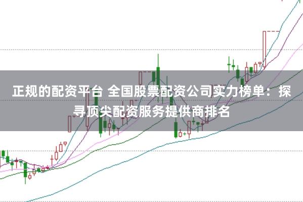 正规的配资平台 全国股票配资公司实力榜单：探寻顶尖配资服务提供商排名