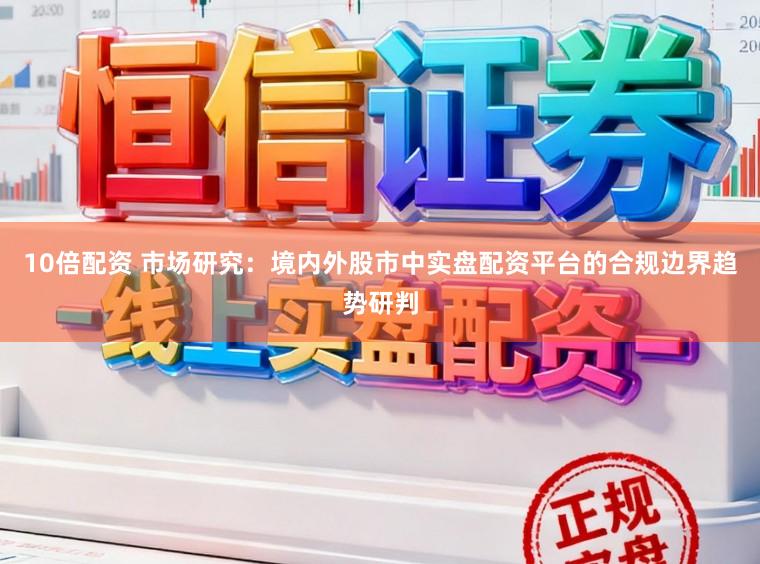 10倍配资 市场研究：境内外股市中实盘配资平台的合规边界趋势研判