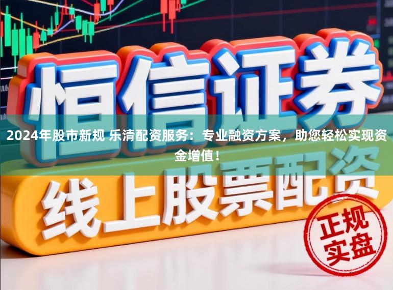 2024年股市新规 乐清配资服务：专业融资方案，助您轻松实现资金增值！