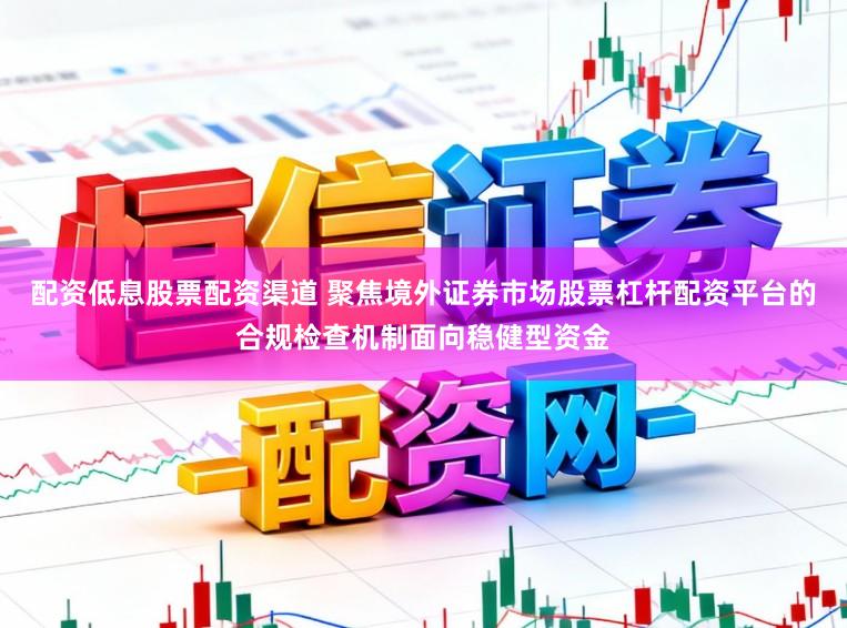 配资低息股票配资渠道 聚焦境外证券市场股票杠杆配资平台的合规检查机制面向稳健型资金