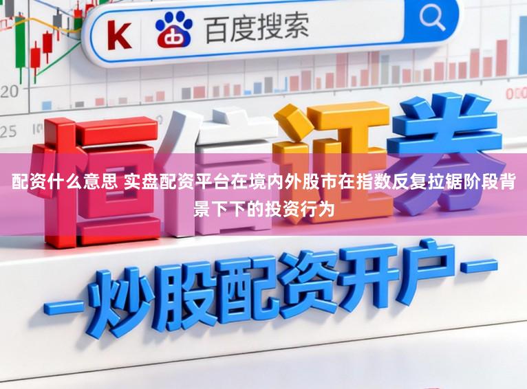 配资什么意思 实盘配资平台在境内外股市在指数反复拉锯阶段背景下下的投资行为