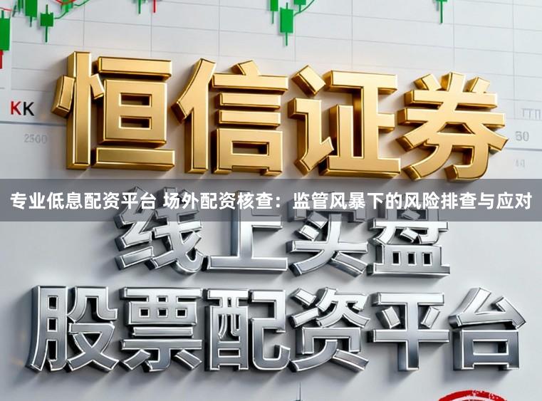专业低息配资平台 场外配资核查：监管风暴下的风险排查与应对