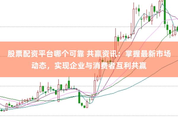 股票配资平台哪个可靠 共赢资讯：掌握最新市场动态，实现企业与消费者互利共赢