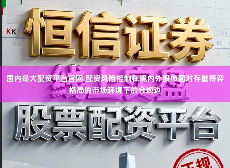 国内最大配资平台官网 配资风险控制在境内外股市面对存量博弈格局的市场环境下的合规边