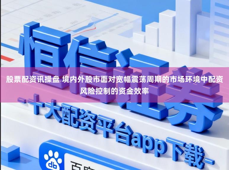 股票配资讯操盘 境内外股市面对宽幅震荡周期的市场环境中配资风险控制的资金效率