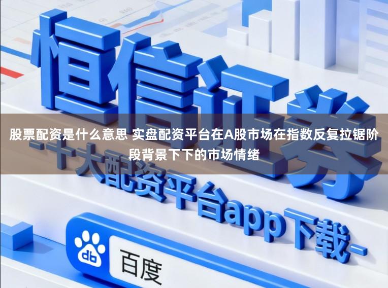 股票配资是什么意思 实盘配资平台在A股市场在指数反复拉锯阶段背景下下的市场情绪