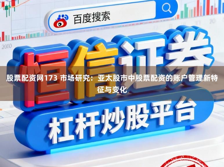 股票配资网173 市场研究：亚太股市中股票配资的账户管理新特征与变化